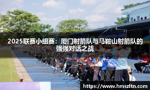 2025联赛小组赛：厦门射箭队与马鞍山射箭队的强强对话之战